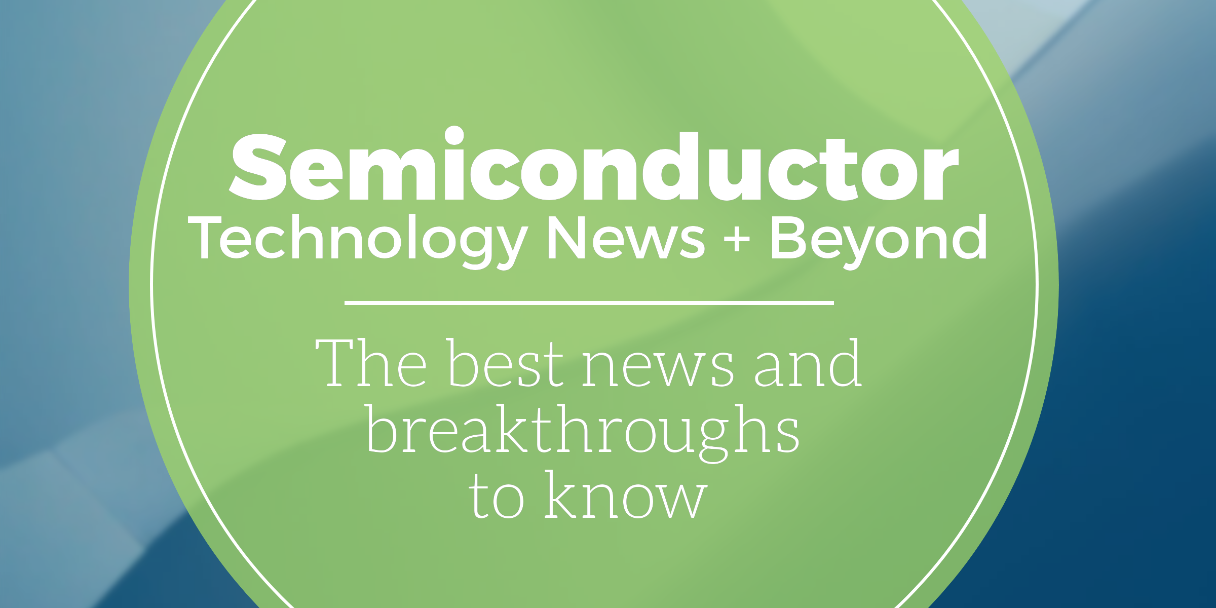 Semiconductor Technology + Beyond: The best news and breakthroughs to know